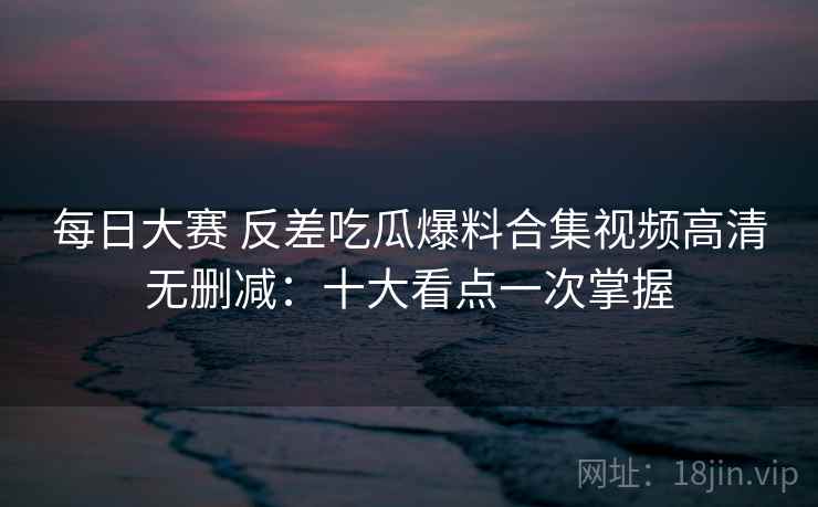 每日大赛 反差吃瓜爆料合集视频高清无删减:十大看点一次掌握 第2张 每日大赛 反差吃瓜爆料合集视频高清无删减:十大看点一次掌握 第2张