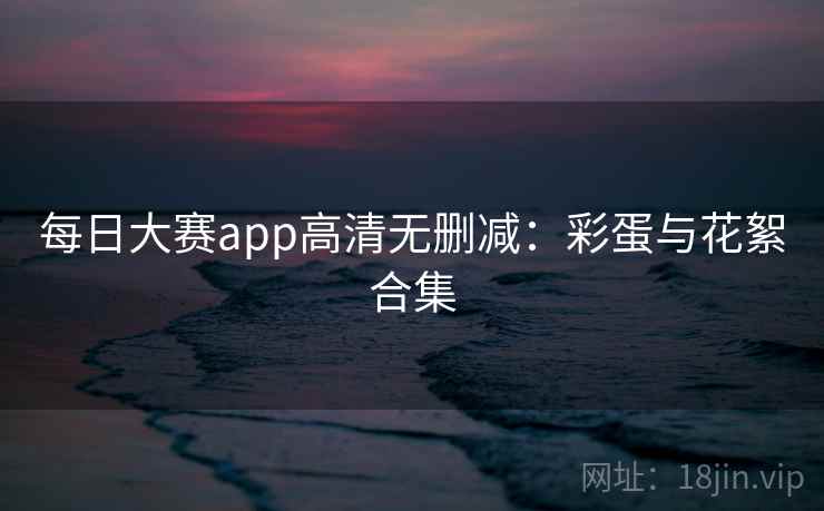 每日大赛app高清无删减：彩蛋与花絮合集
