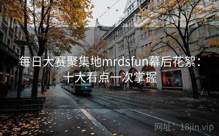 每日大赛聚集地mrdsfun幕后花絮：十大看点一次掌握