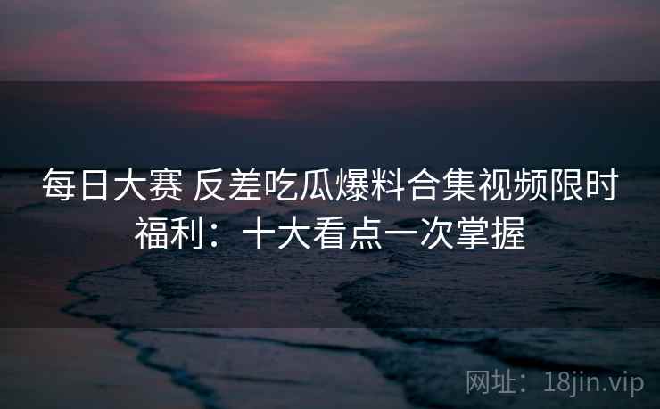 每日大赛 反差吃瓜爆料合集视频限时福利：十大看点一次掌握
