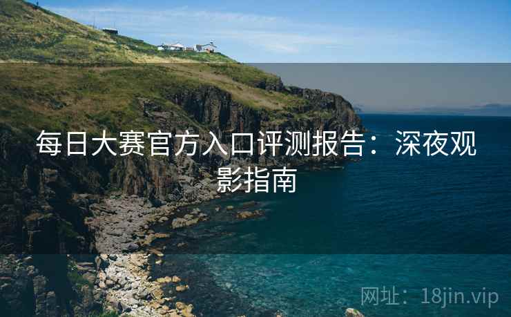 每日大赛官方入口评测报告:深夜观影指南