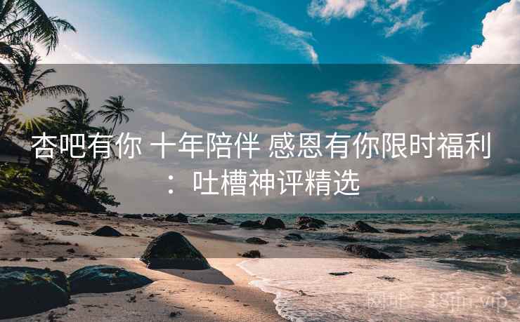 杏吧有你 十年陪伴 感恩有你限时福利：吐槽神评精选