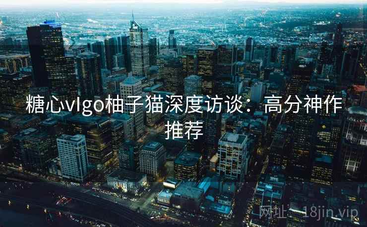 糖心vIgo柚子猫深度访谈:高分神作推荐